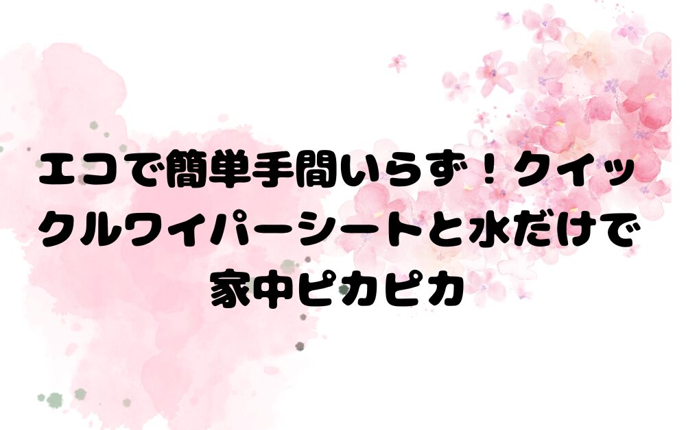 エコで簡単手間いらず！クイックルワイパーシート水だけで家中ピカピカ家中ピカピカ