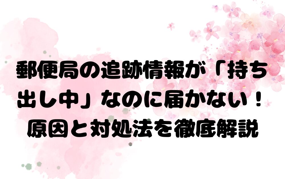 郵便局の追跡情報が「持ち出し中」なのに届かない！原因と対処法を徹底解析